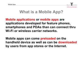 Mobile Apps
What is a Mobile App?
Mobile applications or mobile apps are
applications developed for feature phones,
smartphones and PDAs than can connect thru
Wi-Fi or wireless carrier networks.
Mobile apps can come preloaded on the
handheld device as well as can be downloaded
by users from app stores or the Internet.
 