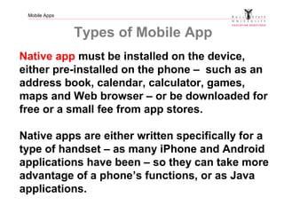 Mobile Apps
Types of Mobile App
Native app must be installed on the device,
either pre-installed on the phone – such as an
address book, calendar, calculator, games,
maps and Web browser – or be downloaded for
free or a small fee from app stores.
Native apps are either written specifically for a
type of handset – as many iPhone and Android
applications have been – so they can take more
advantage of a phone’s functions, or as Java
applications.
 
