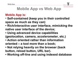 Mobile Apps
Mobile App vs Web App
Mobile App is:
• Self-contained (keep you in their controlled
space as much as they can)
• Rich/interactive user interface, mimicking the
native user interface of the device;
• Using advanced device capabilities
(geolocation, camera, accelerometer, etc.)
• Action oriented rather than information
oriented – a tool more than a book;
• Not relying heavily on the browser (back
button, reload button, URL bar).
• Working off-line and using indexed database
 