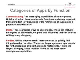 Mobile Apps
Categories of Apps by Function
Communicating. The messaging capabilities of a smartphone.
Outside of voice, these can include functions such as group chat,
translating text to voice, using word references or even using a
phone as a walkie-talkie.
Deals. These comprise ways to save money. These can include
the myriad of daily deals, coupons and discounts that can be used
while grocery shopping.
Finders. Unlike simple search, these are used to quickly find
things based on location. These can be garage sales, apartments
for rent, cheap gas or local hotels and restaurants. This is the
largest category, since location is one of the most useful
smartphone capabilities.
 