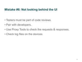Mistake #6: Not looking behind the UI
• Testers must be part of code reviews.
• Pair with developers.
• Use Proxy Tools to check the requests & responses.
• Check log files on the devices.
28
 