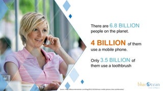 There are 6.8 BILLION
                                          people on the planet.


                                          4 BILLION of them
                                          use a mobile phone.

                                          Only 3.5 BILLION of
                                          them use a toothbrush




Source: http://60secondmarketer.com/blog/2011/10/18/more-mobile-phones-than-toothbrushes/
 