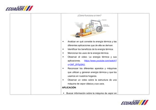  Analizar en qué consiste la energía térmica y las
diferentes aplicaciones que de ella se derivan.
 Identificar los beneficios de la energía térmica.
 Mencionar los usos de la energía térmica.
 Observar el video: La energía térmica y sus
aplicaciones. https://www.youtube.com/watch?
v=3AF_8Y5yS4U
 Reconocer los diferentes aparatos y máquinas
que utilizan y generan energía térmica y que los
usamos en nuestros hogares.
 Observar un video sobre la estructura de una
máquina de vapor clásica y sus usos.
APLICACIÓN
 Buscar información sobre la máquina de vapor en
 