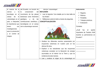 al avance de la
ciencia y la
tecnología en el
campo de la
vulcanología en el
país, e interpretar
la importancia que
tienen sus
investigaciones
para la prevención
y el control de
riesgos.
del Ecuador, en función de
la comprensión del
movimiento de las placas
tectónicas como fenómeno
geológico, y de las
contribuciones científicas y
tecnológicas en el campo
de la vulcanología nacional.
término “vulcanología”.
REFLEXIÓN
 Leer la leyenda “Una batalla por la más bella de
los Andes”.
 Reflexionar sobre lo leído a través de preguntas.
CONCEPTUALIZACIÓN
 Analizar los diferentes eventos presentados por
erupciones volcánicas en nuestro país en los
últimos 50 años.
 Explicar a los estudiantes que las erupciones
volcánicas consisten en la liberación de energía
acumulada en el interior de la Tierra y que se
evidencia de esta manera.
 Leer y analizar el origen de la vulcanología en
Instrumento:
 Registro.
 Rúbrica.
 Portafolio.
 Trabajos prácticos.
 Evaluación
Contesta:
¿Cuál fue el aporte
importante de Teodoro Wolf
durante su permanencia en
Ecuador?
_______________________
_______________________
_______________________
_______________________
____________
 