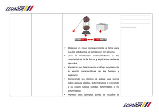  Observar un video correspondiente al tema para
que los estudiantes se familiaricen con el tema.
 Leer la información correspondiente a las
características de la fuerza y explicarlas mediante
ejemplos.
 Visualizar con detenimiento el dibujo ampliado de
la sección características de las fuerzas y
explicarlo.
 Comprender los efectos al aplicar una fuerza
sobre algunos objetos, deformándose o volviendo
a su estado natural (sólidos deformables o no
deformables)
 Plantear otros ejemplos donde se visualice la
_______________________
_______________________
_______________________
____________
.
 