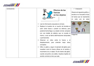 conclusiones.
 Leer la información propuesta en el texto.
 Realizar la muestra de un caucho de bicicleta al
sufrir cierta fuerza o presión se deforma, pero
posteriormente llega a su estado normal, comparar
con una botella de plástico que no sucede lo
mismo, a eso se llama deformaciones temporales
o permanentes.
 Observar un video sobre la fuerza y el
desplazamiento, para entender mejor estos
conceptos.
 Inflar un globo y seguir el ejemplo del globo para
visualizar como la fuerza influye en el cambio y
movimiento de un objeto. El aire dentro del globo,
cuando encuentra una salida, impulsa al globo en
sentido contrario al aire que sale.
 Evaluación
Observa el siguiente gráfico y
escribe en el recuadro el tipo
de fuerza que se representa
en cada una de estas
imágenes.
 