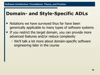 Domain- and Style-Specific ADLs Notations we have surveyed thus far have been generically applicable to many types of software systems If you restrict the target domain, you can provide more advanced features and/or reduce complexity We’ll talk a lot more about domain-specific software engineering later in the course 