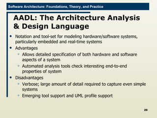 AADL: The Architecture Analysis & Design Language Notation and tool-set for modeling hardware/software systems, particularly embedded and real-time systems Advantages Allows detailed specification of both hardware and software aspects of a system Automated analysis tools check interesting end-to-end properties of system Disadvantages Verbose; large amount of detail required to capture even simple systems Emerging tool support and UML profile support 