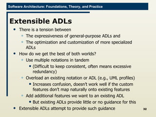 Extensible ADLs There is a tension between The expressiveness of general-purpose ADLs and The optimization and customization of more specialized ADLs How do we get the best of both worlds? Use multiple notations in tandem (Difficult to keep consistent, often means excessive redundancy) Overload an existing notation or ADL (e.g., UML profiles) Increases confusion, doesn’t work well if the custom features don’t map naturally onto existing features Add additional features we want to an existing ADL But existing ADLs provide little or no guidance for this Extensible ADLs attempt to provide such guidance 