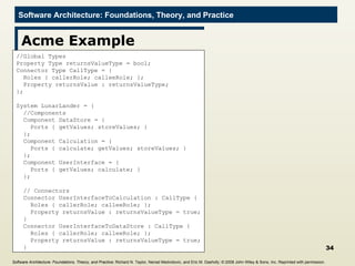 Acme Example //Global Types Property Type returnsValueType = bool; Connector Type CallType = { Roles { callerRole; calleeRole; }; Property returnsValue : returnsValueType;  }; System LunarLander = { //Components Component DataStore = {  Ports { getValues; storeValues; } }; Component Calculation = { Ports { calculate; getValues; storeValues; } }; Component UserInterface = { Ports { getValues; calculate; } }; // Connectors Connector UserInterfaceToCalculation : CallType { Roles { callerRole; calleeRole; }; Property returnsValue : returnsValueType = true; } Connector UserInterfaceToDataStore : CallType { Roles { callerRole; calleeRole; }; Property returnsValue : returnsValueType = true; } Software Architecture: Foundations, Theory, and Practice ; Richard N. Taylor, Nenad Medvidovic, and Eric M. Dashofy; ©  2008 John Wiley & Sons, Inc. Reprinted with permission.   