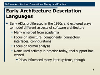 Early Architecture Description Languages Early ADLs proliferated in the 1990s and explored ways to model different aspects of software architecture Many emerged from academia Focus on structure: components, connectors, interfaces, configurations Focus on formal analysis None used actively in practice today, tool support has waned Ideas influenced many later systems, though 