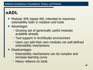 xADL Modular XML-based ADL intended to maximize extensibility both in notation and tools Advantages Growing set of generically useful modules available already Tool support in ArchStudio environment Users can add their own modules via well-defined extensibility mechanisms Disadvantages Extensibility mechanisms can be complex and increase learning curve Heavy reliance on tools 