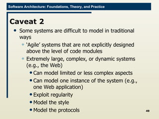 Caveat 2 Some systems are difficult to model in traditional ways ‘ Agile’ systems that are not explicitly designed above the level of code modules Extremely large, complex, or dynamic systems (e.g., the Web) Can model limited or less complex aspects Can model one instance of the system (e.g., one Web application) Exploit regularity Model the style Model the protocols 