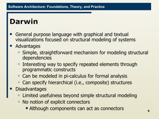 Darwin General purpose language with graphical and textual visualizations focused on structural modeling of systems Advantages Simple, straightforward mechanism for modeling structural dependencies Interesting way to specify repeated elements through programmatic constructs Can be modeled in pi-calculus for formal analysis Can specify hierarchical (i.e., composite) structures Disadvantages Limited usefulness beyond simple structural modeling No notion of explicit connectors Although components can act as connectors 