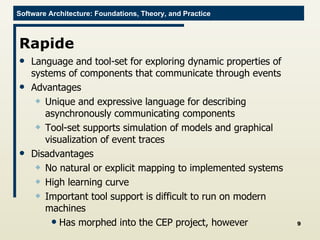 Rapide Language and tool-set for exploring dynamic properties of systems of components that communicate through events Advantages Unique and expressive language for describing asynchronously communicating components Tool-set supports simulation of models and graphical visualization of event traces Disadvantages No natural or explicit mapping to implemented systems High learning curve Important tool support is difficult to run on modern machines Has morphed into the CEP project, however 