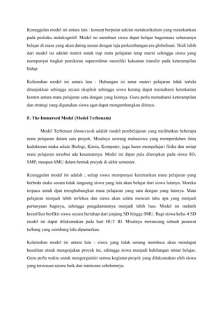 Keunggulan model ini antara lain : konsep berputar sekitar metakurikulum yang menekankan
pada perilaku metakognitif. Model ini membuat siswa dapat belajar bagaimana seharusnya
belajar di masa yang akan dating sesuai dengan laju perkembangan era globalisasi. Niali lebih
dari model ini adalah materi untuk tiap mata pelajaran tetap murni sehingga siswa yang
mempunyai tingkat pemikiran superordinat memiliki kekuatan transfer pada keterampilan
hidup.
Kelemahan model ini antara lain : Hubungan isi antar materi pelajaran tidak terlalu
ditunjukkan sehingga secara eksplisit sehingga siswa kurang dapat memahami keterkaitan
konten antara mata pelajaran satu dengan yang lainnya. Guru perlu memahami keterampilan
dan strategi yang digunakan siswa agar dapat mengembangkan dirinya.
F. The Immersed Model (Model Terbenam)
Model Terbenam (Immersed) adalah model pembelajaran yang melibatkan beberapa
mata pelajaran dalam satu proyek. Misalnya seorang mahasiswa yang memperdalam ilmu
kedokteran maka selain Biologi, Kimia, Komputer, juga harus mempelajari fisika dan setiap
mata pelajaran tersebut ada kesatuannya. Model ini dapat pula diterapkan pada siswa SD,
SMP, maupun SMU dalam bentuk proyek di akhir semester.
Keunggulan model ini adalah ; setiap siswa mempunyai ketertarikan mata pelajaran yang
berbeda maka secara tidak langsung siswa yang lain akan belajar dari siswa lainnya. Mereka
terpacu untuk dpat menghubungkan mata pelajaran yang satu dengan yang lainnya. Mata
pelajaran menjadi lebih terfokus dan siswa akan selalu mencari tahu apa yang menjadi
pertanyaan baginya, sehingga pengalamannya menjadi lebih luas. Model ini melatih
kreatifitas berfikir siswa secara bertahap dari jenjang SD hingga SMU. Bagi siswa kelas 4 SD
model ini dapat dilaksanakan pada hari HUT RI. Misalnya merancang sebuah pesawat
terbang yang seimbang lalu dipamerkan.
Kelemahan model ini antara lain : siswa yang tidak senang membaca akan mendapat
kesulitan utnuk mengerjakan proyek ini, sehingga siswa menjadi kehilangan minat belajar.
Guru perlu waktu untuk mengorganisir semua kegiatan proyek yang dilaksanakan oleh siswa
yang tersususn secara baik dan terencana sebelumnya.
 