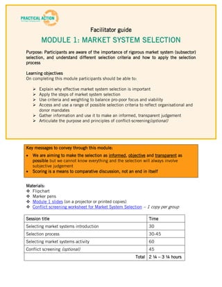 Facilitator guide
        MODULE 1: MARKET SYSTEM SELECTION
Purpose: Participants are aware of the importance of rigorous market system (subsector)
selection, and understand different selection criteria and how to apply the selection
process

Learning objectives
On completing this module participants should be able to:

    Explain why effective market system selection is important
    Apply the steps of market system selection
    Use criteria and weighting to balance pro-poor focus and viability
    Access and use a range of possible selection criteria to reflect organisational and
     donor mandates
    Gather information and use it to make an informed, transparent judgement
    Articulate the purpose and principles of conflict-screening(optional)




Key messages to convey through this module:
   We are aiming to make the selection as informed, objective and transparent as
   possible but we cannot know everything and the selection will always involve
   subjective judgement
   Scoring is a means to comparative discussion, not an end in itself


Materials:
 Flipchart
 Marker pens
 Module 1 slides (on a projector or printed copies)
 Conflict screening worksheet for Market System Selection – 1 copy per group

Session title                                                   Time
Selecting market systems introduction                           30
Selection process                                               30-45
Selecting market systems activity                               60
Conflict screening (optional)                                   45
                                                         Total 2 ¼ – 3 ¼ hours
 
