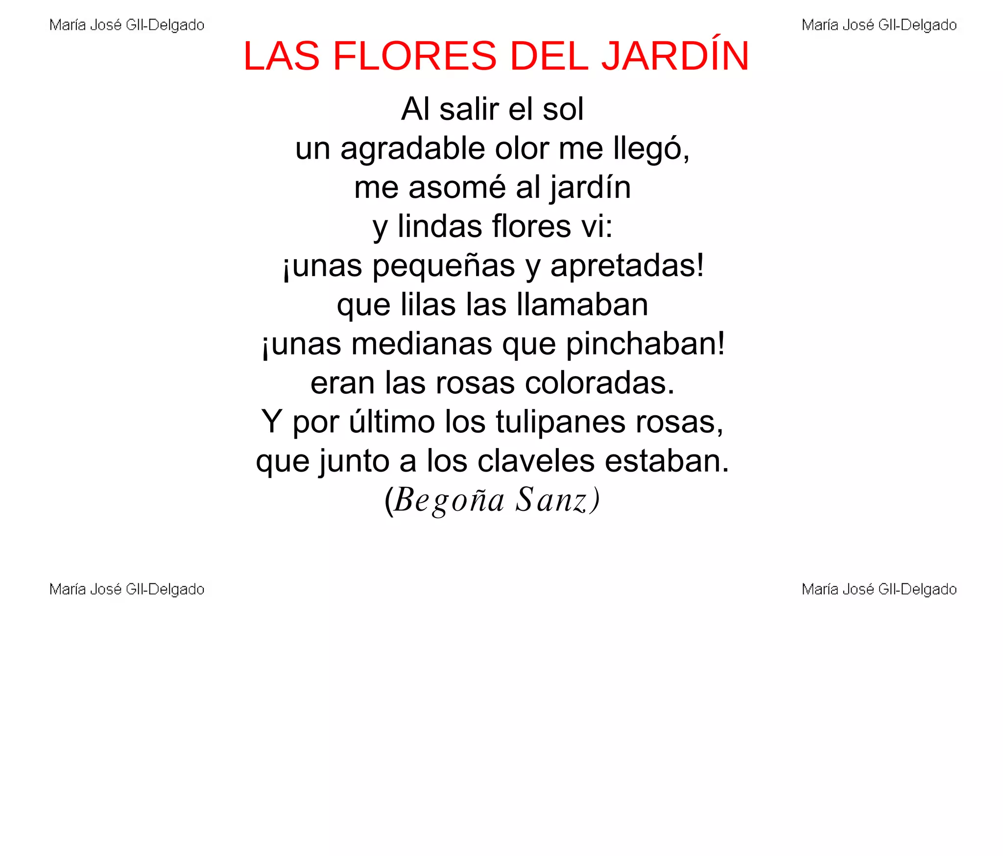 LAS FLORES DEL JARDÍN Al salir el sol un agradable olor me llegó, me asomé al jardín y lindas flores vi: ¡unas pequeñas y apretadas! que lilas las llamaban ¡unas medianas que pinchaban! eran las rosas coloradas. Y por último los tulipanes rosas, que junto a los claveles estaban. ( Begoña Sanz) 
