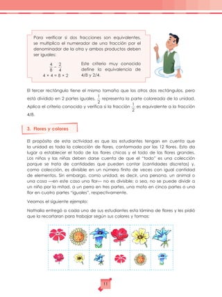 Para verificar si dos fracciones son equivalentes,
se multiplica el numerador de una fracción por el
denominador de la otra y ambos productos deben
ser iguales:
Este criterio muy conocido
define la equivalencia de
4/8 y 2/4.
El tercer rectángulo tiene el mismo tamaño que los otros dos rectángulos, pero
está dividido en 2 partes iguales.
1
2
representa la parte coloreada de la unidad.
Aplica el criterio conocido y verifica si la fracción
1
2
es equivalente a la fracción
4/8.
3.	 Flores y colores
El propósito de esta actividad es que los estudiantes tengan en cuenta que
la unidad es toda la colección de flores, conformada por las 12 flores. Esto da
lugar a establecer el todo de las flores chicas y el todo de las flores grandes.
Los niños y las niñas deben darse cuenta de que el “todo” es una colección
porque se trata de cantidades que pueden contar (cantidades discretas) y,
como colección, es divisible en un número finito de veces con igual cantidad
de elementos. Sin embargo, como unidad, es decir, una persona, un animal o
una cosa —en este caso una flor— no es divisible; o sea, no se puede dividir a
un niño por la mitad, a un perro en tres partes, una moto en cinco partes o una
flor en cuatro partes “iguales”, respectivamente.
Veamos el siguiente ejemplo:
Nathalia entregó a cada uno de sus estudiantes esta lámina de flores y les pidió
que la recortaran para trabajar según sus colores y formas:
4 × 4 = 8 × 2
4
8
2
4
–
11
 