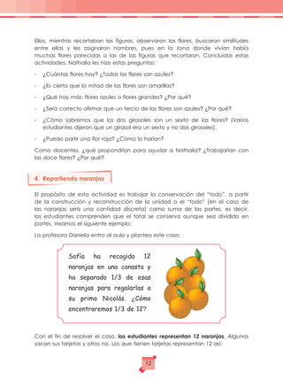 Ellos, mientras recortaban las figuras, observaron las flores, buscaron similitudes
entre ellas y les asignaron nombres, pues en la zona donde vivían había
muchas flores parecidas a las de las figuras que recortaron. Concluidas estas
actividades, Nathalia les hizo estas preguntas:
-	 ¿Cuántas flores hay? ¿Todas las flores son azules?
-	 ¿Es cierto que la mitad de las flores son amarillas?
-	 ¿Qué hay más: flores azules o flores grandes? ¿Por qué?
- 	 ¿Será correcto afirmar que un tercio de las flores son azules? ¿Por qué?
- 	 ¿Cómo sabremos que los dos girasoles son un sexto de las flores? (Varios
estudiantes dijeron que un girasol era un sexto y no dos girasoles).
- 	 ¿Puedo partir una flor roja? ¿Cómo lo harían?
Como docentes, ¿qué propondrían para ayudar a Nathalia? ¿Trabajarían con
las doce flores? ¿Por qué?
4.	 Repartiendo naranjas
El propósito de esta actividad es trabajar la conservación del “todo”, a partir
de la construcción y reconstrucción de la unidad o el “todo” (en el caso de
las naranjas será una cantidad discreta) como suma de las partes, es decir,
los estudiantes comprenden que el total se conserva aunque sea dividido en
partes. Veamos el siguiente ejemplo:
La profesora Daniela entra al aula y plantea este caso:
Con el fin de resolver el caso, los estudiantes representan 12 naranjas. Algunos
sacan sus tarjetas y otros no. Los que tienen tarjetas representan 12 así:
Sofía ha recogido 12
naranjas en una canasta y
ha separado 1/3 de esas
naranjas para regalarlas a
su primo Nicolás. ¿Cómo
encontraremos 1/3 de 12?
12
 