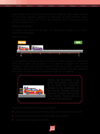 para colocar el punto en la posición correcta. Además, hace posible visualizar
las fracciones impropias. Asimismo, la ampliación de esta actividad implica
superar errores como “1/5 > 1/3”, que devienen de la comparación entre
números naturales (5 > 3).
Veamos este ejemplo:
Al finalizar una sesión en el patio, los estudiantes entraron a su aula y
encontraron esta figura:
Pista de carreras
Los estudiantes se preguntaban si la docente había estado con ellos en el
patio. Por su parte, ella les explica lo que significa la imagen. Con este fin,
menciona: “¿Ven esta pista de carreras? En ella encontrarán a algunos niños
corriendo y que, por un momento, se quedarán inmóviles, para que ustedes los
encuentren”. Luego, presenta la siguiente historia en un papelote:
A partir de la presentación del caso, pregunta:
•	 ¿Dónde se encuentran esos niños? ¿Quién está más cerca de la meta?
•	 ¿Quiénes se encuentran en el mismo lugar del recorrido?
•	 ¿Quién está más lejos de la meta?
PARTIDA
0 1
META
Andrés se encuentra a un
tercio de la meta, Julio está
en la mitad del recorrido,
Joaquín se ha desplazado en
dos tercios, Nicolás recorrió
un sexto y David está en los
cinco sextos. Sergio está en
un tercio del recorrido.
16
 