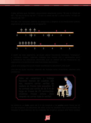 Cabe señalar que, también, encontraron relaciones como “30 era la mitad de
60”, “20 era la tercia de 60”, “10 era un sexto de 60” y otras como “10 era un
décimo de 100”.
Por ello, fue necesario orientar las preguntas y dirigirlas a las mediciones usando
segmentos graduados como el siguiente:
A partir de este segmento, se pudo ubicar fracciones llamadas “impropias”
y “números mixtos”, además, trabajar con metros (m) y centímetros (cm)
y establecer las relaciones decimales que se daban en las mediciones de
segmentos y la escritura de esas fracciones decimales.
¿Qué otras preguntas pudo haber planteado la docente? ¿Por qué?
Una de las aulas vecinas, además de trabajar estas situaciones, planteó este
problema:
La varilla es un todo, pero de 5 m de longitud, y las partes serán trozos de 25
cm de longitud. Los docentes de estas aulas no estaban muy convencidos de
trabajar la equivalencia de las unidades de longitud, porque este tema estaba
0 61 2
A B C
3 4 5
1
2
2
2
3
2
1
1
2
3
1
2
4
2
0 61 2
D E F
3 4 5
1
3
2
3
3
3
4
3
5
3
6
3
Julio es carpintero y trabaja
haciendo marcos de cuadros, por
eso, necesita cortar varillas de
madera en trozos más pequeños. Él
ha cortado una varilla de de 5 m de
largo en trozos de 25 centímetros.
¿Cuántos trozos obtuvo Julio
después de cortar toda la varilla?
18
 