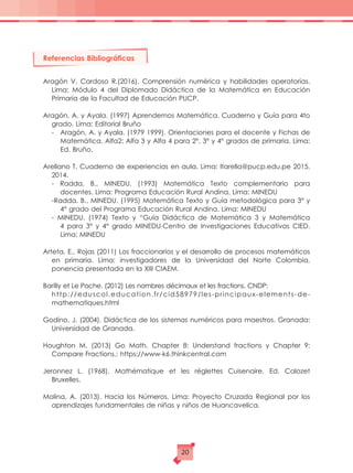 Referencias Bibliográficas
Aragón V. Cardoso R.(2016). Comprensión numérica y habilidades operatorias.
Lima: Módulo 4 del Diplomado Didáctica de la Matemática en Educación
Primaria de la Facultad de Educación PUCP.
Aragón, A. y Ayala. (1997) Aprendemos Matemática. Cuaderno y Guía para 4to
grado. Lima: Editorial Bruño
-	 Aragón, A. y Ayala. (1979 1999). Orientaciones para el docente y Fichas de
Matemática. Alfa2; Alfa 3 y Alfa 4 para 2°, 3° y 4° grados de primaria. Lima:
Ed. Bruño.
Arellano T. Cuaderno de experiencias en aula. Lima: ltarella@pucp.edu.pe 2015,
2014.
- Radda, B., MINEDU. (1993) Matemática Texto complementario para
docentes. Lima: Programa Educación Rural Andina. Lima: MINEDU
-Radda, B., MINEDU. (1995) Matemática Texto y Guía metodológica para 3° y
4° grado del Programa Educación Rural Andina. Lima: MINEDU
- MINEDU. (1974) Texto y “Guía Didáctica de Matemática 3 y Matemática
4 para 3° y 4° grado MINEDU-Centro de Investigaciones Educativas CIED.
Lima: MINEDU
Arteta, E., Rojas (2011) Los fraccionarios y el desarrollo de procesos matemáticos
en primaria. Lima: investigadores de la Universidad del Norte Colombia,
ponencia presentada en la XIII CIAEM.
Barilly et Le Poche. (2012) Les nombres décimaux et les fractions. CNDP:
	http://eduscol.education.fr/cid58979/les-principaux-elements-de-
mathematiques.html
Godino, J. (2004). Didáctica de los sistemas numéricos para maestros. Granada:
Universidad de Granada.
Houghton M. (2013) Go Math. Chapter 8: Understand fractions y Chapter 9:
Compare Fractions.: https://www-k6.thinkcentral.com
Jeronnez L. (1968). Mathématique et les réglettes Cuisenaire. Ed. Calozet
Bruxelles.
Molina, A. (2013). Hacia los Números. Lima: Proyecto Cruzada Regional por los
aprendizajes fundamentales de niñas y niños de Huancavelica.
20
 