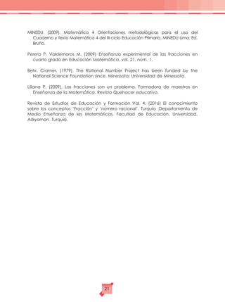 MINEDU. (2009). Matemática 4 Orientaciones metodológicas para el uso del
Cuaderno y texto Matemática 4 del III ciclo Educación Primaria, MINEDU Lima: Ed.
Bruño.
Perera P, Valdemoros M. (2009) Enseñanza experimental de las fracciones en
cuarto grado en Educación Matemática, vol. 21, núm. 1.
Behr, Cramer. (1979). The Rational Number Project has been funded by the
National Science Foundation since. Minessota: Universidad de Minessota.
Liliana P. (2009). Las fracciones son un problema. Formadora de maestros en
Enseñanza de la Matemática. Revista Quehacer educativo.
Revista de Estudios de Educación y Formación Vol. 4. (2016) El conocimiento
sobre los conceptos ‘Fracción’ y ‘número racional’. Turquía :Departamento de
Medio Enseñanza de las Matemáticas, Facultad de Educación, Universidad,
Adıyaman, Turquía.
21
 