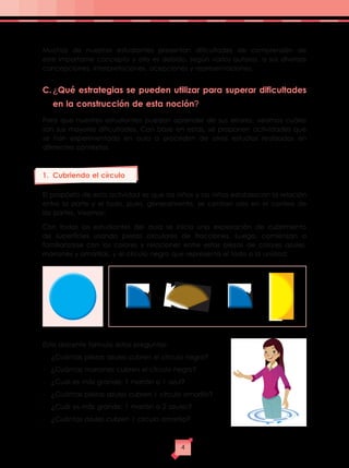 Muchos de nuestros estudiantes presentan dificultades de comprensión de
este importante concepto y ello es debido, según varios autores, a sus diversas
concepciones, interpretaciones, acepciones y representaciones.
C.	¿Qué estrategias se pueden utilizar para superar dificultades
en la construcción de esta noción?
Para que nuestros estudiantes puedan aprender de sus errores, veamos cuáles
son sus mayores dificultades. Con base en estas, se proponen actividades que
se han experimentado en aula o proceden de otros estudios realizados en
diferentes contextos.
1.	 Cubriendo el círculo
El propósito de esta actividad es que los niños y las niñas establezcan la relación
entre la parte y el todo, pues, generalmente, se centran solo en el conteo de
las partes. Veamos:
Con todos los estudiantes del aula se inicia una exploración de cubrimiento
de superficies usando piezas circulares de fracciones. Luego, comienzan a
familiarizarse con los colores y relaciones entre estas piezas de colores azules,
marrones y amarillas, y el círculo negro que representa el todo o la unidad:
El/la docente formula estas preguntas:
-	 ¿Cuántas piezas azules cubren el círculo negro?
-	 ¿Cuántas marrones cubren el círculo negro?
-	 ¿Cuál es más grande: 1 marrón o 1 azul?
-	 ¿Cuántas piezas azules cubren 1 círculo amarillo?
-	 ¿Cuál es más grande: 1 marrón o 2 azules?
-	 ¿Cuántas azules cubren 1 círculo amarillo?
4
 
