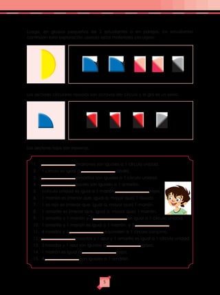 Luego, en grupos pequeños de 3 estudiantes o en parejas, los estudiantes
continúan esta exploración usando estos materiales circulares:
Los sectores circulares rosados son octavos del círculo y el gris es un sexto.
Los sectores rojos son novenos.
1.	 marrones son iguales a 1 círculo unidad.
2.	 1 círculo es igual a azules.
3.	 amarillos son iguales a 1 círculo unidad.
4.	 azules son iguales a 1 amarillo.
5.	 1círculo unidad es igual a 1 marrón rojos.
6.	 1 marrón es (menor que, igual a, mayor que) 1 rosado.
7.	 1 es rojo es (menor que, igual a, mayor que) 1 marrón.
8.	 1 amarillo es (menor que, igual a, mayor que) 1 marrón.
9.	 1 amarillo y 1 marrón y 1 es igual a 1 círculo unidad.
10.	 1 amarillo y 1 marrón es igual a 1 marrón y 2 .
11.	 4 rosados y 1 equivalen a 1 círculo conjunto.
12.	 rosados y 1 azul y 1 amarillo es igual a 1 círculo unidad.
13.	 2 rosados y 1 azul son iguales a grises.
14.	 1 marrón es igual a rojos.
15.	4 son iguales a 1 amarillo.
5
 