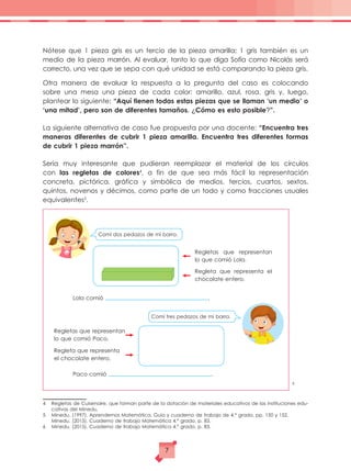Nótese que 1 pieza gris es un tercio de la pieza amarilla; 1 gris también es un
medio de la pieza marrón. Al evaluar, tanto lo que diga Sofía como Nicolás será
correcto, una vez que se sepa con qué unidad se está comparando la pieza gris.
Otra manera de evaluar la respuesta a la pregunta del caso es colocando
sobre una mesa una pieza de cada color: amarillo, azul, rosa, gris y, luego,
plantear lo siguiente: “Aquí tienen todas estas piezas que se llaman ‘un medio’ o
‘una mitad’, pero son de diferentes tamaños. ¿Cómo es esto posible?”.
La siguiente alternativa de caso fue propuesta por una docente: “Encuentra tres
maneras diferentes de cubrir 1 pieza amarilla. Encuentra tres diferentes formas
de cubrir 1 pieza marrón”.
Sería muy interesante que pudieran reemplazar el material de los círculos
con las regletas de colores4
, a fin de que sea más fácil la representación
concreta, pictórica, gráfica y simbólica de medios, tercios, cuartos, sextos,
quintos, novenos y décimos, como parte de un todo y como fracciones usuales
equivalentes5
.
6
4	 Regletas de Cuisenaire, que forman parte de la dotación de materiales educativos de las instituciones edu-
cativas del Minedu.
5	 Minedu. (1997). Aprendemos Matemática. Guía y cuaderno de trabajo de 4.° grado, pp. 150 y 152.
	 Minedu. (2015). Cuaderno de trabajo Matemática 4.° grado, p. 83.
6	 Minedu. (2015). Cuaderno de trabajo Matemática 4.° grado, p. 83.
Regletas que representan
lo que comió Lola.
Comí dos pedazos de mi barra.
Regleta que representa el
chocolate entero.
Regletas que representan
lo que comió Paco.
Regleta que representa
el chocolate entero.
Lola comió .
Paco comió .
Comí tres pedazos de mi barra.
7
 