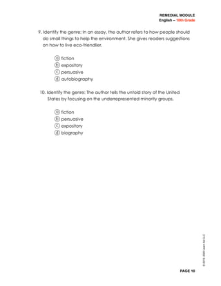 REMEDIAL MODULE
English – 10th Grade
PAGE 10
9. Identify the genre: In an essay, the author refers to how people should
do small things to help the environment. She gives readers suggestions
on how to live eco-friendlier.
a fiction
b expository
c persuasive
d autobiography
10. Identify the genre: The author tells the untold story of the United
States by focusing on the underrepresented minority groups.
a fiction
b persuasive
c expository
d biography
©2019,2020LearnAidLLC
 