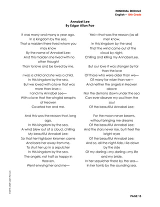 REMEDIAL MODULE
English – 10th Grade
PAGE 15
©2019,2020LearnAidLLC
It was many and many a year ago,
In a kingdom by the sea,
That a maiden there lived whom you
may know
By the name of Annabel Lee;
And this maiden she lived with no
other thought
Than to love and be loved by me.
I was a child and she was a child,
In this kingdom by the sea,
But we loved with a love that was
more than love—
I and my Annabel Lee—
With a love that the wingèd seraphs
of Heaven
Coveted her and me.
And this was the reason that, long
ago,
In this kingdom by the sea,
A wind blew out of a cloud, chilling
My beautiful Annabel Lee;
So that her highborn kinsmen came
And bore her away from me,
To shut her up in a sepulcher
In this kingdom by the sea.
The angels, not half so happy in
Heaven,
Went envying her and me—
Yes!—that was the reason (as all
men know,
In this kingdom by the sea)
That the wind came out of the
cloud by night,
Chilling and killing my Annabel Lee.
But our love it was stronger by far
than the love
Of those who were older than we—
Of many far wiser than we—
And neither the angels in Heaven
above
Nor the demons down under the sea
Can ever dissever my soul from the
soul
Of the beautiful Annabel Lee;
For the moon never beams,
without bringing me dreams
Of the beautiful Annabel Lee;
And the stars never rise, but I feel the
bright eyes
Of the beautiful Annabel Lee;
And so, all the night-tide, I lie down
by the side
Of my darling—my darling—my life
and my bride,
In her sepulcher there by the sea—
In her tomb by the sounding sea.
Annabel Lee
By Edgar Allan Poe
 