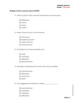 REMEDIAL MODULE
English – 10th Grade
PAGE 16
Multiple Choice exercise about POETRY:
11. When a poem’s lines end with words that sound the same:
a alliteration
b rhyme
c poem
d rhythm
12. When rhyme occurs in the same line:
a end rhyme
b beginning rhyme
c external rhyme
d internal rhyme
13. Compares two things using like or as:
a simile
b metaphor
c alliteration
d personification
14. Describes something non-human with human qualities:
a personification
b alliteration
c assonance
d poem
15. An exaggerated statement is called ________________.
a personification
b hyperbole
c metaphor
d alliteration
©2019,2020LearnAidLLC
 