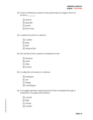 REMEDIAL MODULE
English – 10th Grade
PAGE 19
22. A form of literature meant to be performed on stage in front of
actors is ________.
a drama
b episode
c poem
d short story
23. A series of events in a drama:
a conflict
b play
c plot
d rising action
24. The sections that a drama is divided into are:
a divisions
b parts
c roles
d scenes
25. A collection of scenes in a drama:
a prologue
b act
c trilogy
d monologue
26. A struggle between opposing forces that is revealed through a
character’s thoughts and actions:
a control
b fight
c climax
d conflict
©2019,2020LearnAidLLC
 