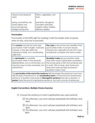 REMEDIAL MODULE
English – 10th Grade
PAGE 24
Punctuation
Punctuation is the traffic light for reading; it tells the reader when to pause,
when to stop, and how to proceed.
English Conventions: Multiple Choice Exercise
31. Choose the sentence in which capital letters are used correctly.
a This afternoon, you and I will play basketball with Kathleen and
Beth.
b This afternoon, You and I will play basketball with Kathleen and
Beth.
c This afternoon, you and i will play basketball with Kathleen and
Beth.
The comma may be the most used
punctuation mark in English. It denotes
a pause, it may also clarify the
meaning of words, as in coordinating
adjectives.
The colon is one of the most versatile of the
punctuation marks. It can join clauses,
introduce lists, separate minutes from hours,
and denote a chapter and verse number.
An apostrophe is a versatile
punctuation mark. It may stand for
deleted letters, as in a contraction, or it
may be a way to show ownership, as in
a possessive.
Quotation marks are punctuation marks
most often used to signal direct quotations:
the actual words or text that someone said
or wrote.	Title of songs, short stories and
other short works are also enclosed in
quotation marks in text.
The punctuation at the end of the sentence tells the reader the sentence is over and
tells the type of sentence it is. An exclamation point is at the end of an exclamatory
sentence. A question mark ends an interrogative sentence that asks a question. A
period marks the end of a declarative sentence, the most common of sentences.
Seasons and seasonal
data
spring, summertime, the
winter solstice, the
autumnal equinox,
daylight saving time
Plants, vegetables, and
fruits
poinsettia, Douglas fir,
Jerusalem artichoke,
organic celery, Golden
Delicious apples
©2019,2020LearnAidLLC
 
