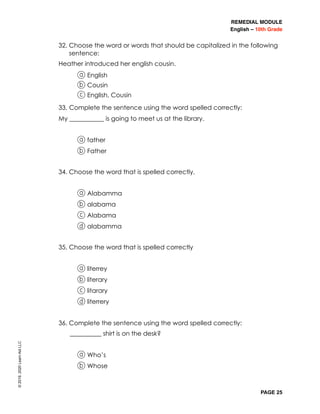 REMEDIAL MODULE
English – 10th Grade
PAGE 25
32. Choose the word or words that should be capitalized in the following
sentence:
	 Heather introduced her english cousin.
a English
b Cousin
c English, Cousin
33. Complete the sentence using the word spelled correctly:
	 My ___________ is going to meet us at the library.
	 a father
b Father
34. Choose the word that is spelled correctly.
	 a Alabamma
b alabama
c Alabama
d alabamma
35. Choose the word that is spelled correctly
	 a literrey
b literary
c litarary
d literrery
36. Complete the sentence using the word spelled correctly:
								__________ shirt is on the desk?
	 a Who’s
b Whose
©2019,2020LearnAidLLC
 