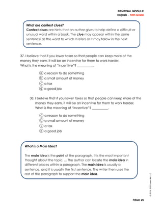 REMEDIAL MODULE
English – 10th Grade
PAGE 26
37. I believe that if you lower taxes so that people can keep more of the
money they earn, it will be an incentive for them to work harder.
What is the meaning of “incentive”? __________.
	 	 a a reason to do something
b a small amount of money
c a tax
d a good job
38. I believe that if you lower taxes so that people can keep more of the
money they earn, it will be an incentive for them to work harder.
What is the meaning of “incentive”? __________.
	 a a reason to do something
b a small amount of money
c a tax
d a good job
What are context clues?
Context clues are hints that an author gives to help define a difficult or
unusual word within a book. The clue may appear within the same
sentence as the word to which it refers or it may follow in the next
sentence.
What is a Main Idea?
The main idea is the point of the paragraph. It is the most important
thought about the topic. ... The author can locate the main idea in
different places within a paragraph. The main idea is usually a
sentence, and it is usually the first sentence. The writer then uses the
rest of the paragraph to support the main idea.
©2019,2020LearnAidLLC
 