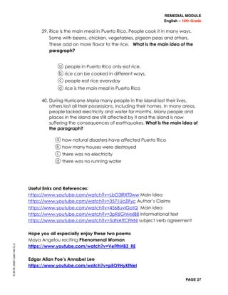 REMEDIAL MODULE
English – 10th Grade
PAGE 27
39. Rice is the main meal in Puerto Rico. People cook it in many ways.
Some with beans, chicken, vegetables, pigeon peas and others.
These add on more flavor to the rice. What is the main idea of the
paragraph?
a people in Puerto Rico only eat rice.
b rice can be cooked in different ways.
c people eat rice everyday
d rice is the main meal in Puerto Rico
40. During Hurricane María many people in the island lost their lives,
others lost all their possessions, including their homes. In many areas,
people lacked electricity and water for months. Many people and
places in the island are still affected by it and the island is now
suffering the consequences of earthquakes. What is the main idea of
the paragraph?
a how natural disasters have affected Puerto Rico
b how many houses were destroyed
c there was no electricity
d there was no running water
Useful links and References:
https://www.youtube.com/watch?v=LbO3lRXT0ww Main Idea
https://www.youtube.com/watch?v=3571UcZlFyc Author’s Claims
https://www.youtube.com/watch?v=4568uvIGotQ Main Idea
https://www.youtube.com/watch?v=3pR6GhMxlB8 Informational text
https://www.youtube.com/watch?v=5dNAffCFNNI subject verb agreement
Hope you all especially enjoy these two poems
Maya Angelou reciting Phenomenal Woman
https://www.youtube.com/watch?v=VeFfhH83_RE
Edgar Allan Poe’s Annabel Lee
https://www.youtube.com/watch?v=pEO9HyKfNeI
©2019,2020LearnAidLLC
 