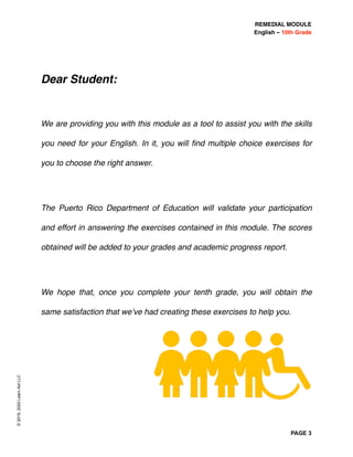 REMEDIAL MODULE
English – 10th Grade
PAGE 3
Dear Student:
We are providing you with this module as a tool to assist you with the skills
you need for your English. In it, you will ﬁnd multiple choice exercises for
you to choose the right answer.
The Puerto Rico Department of Education will validate your participation
and effort in answering the exercises contained in this module. The scores
obtained will be added to your grades and academic progress report.
We hope that, once you complete your tenth grade, you will obtain the
same satisfaction that we’ve had creating these exercises to help you.
©2019,2020LearnAidLLC
 