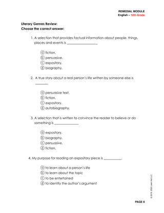 REMEDIAL MODULE
English – 10th Grade
PAGE 8
Literary Genres Review:
Choose the correct answer:
1. A selection that provides factual information about people, things,
places and events is ___________________
	 a fiction.
b persuasive.
c expository.
d biography.
2. A true story about a real person’s life written by someone else is
________
a persuasive text.
b fiction.
c expository.
d autobiography.
3. A selection that is written to convince the reader to believe or do
something is _______________
a expository.
b biography.
c persuasive.
d fiction.
4. My purpose for reading an expository piece is ___________.
a to learn about a person’s life
b to learn about the topic
c to be entertained
d to identify the author’s argument
©2019,2020LearnAidLLC
 