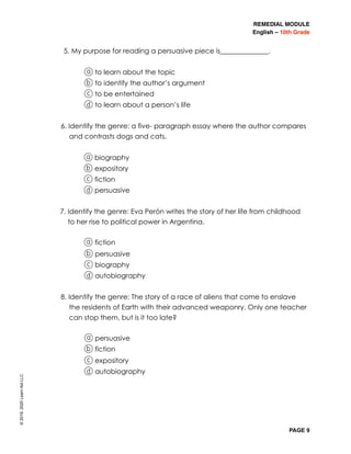 REMEDIAL MODULE
English – 10th Grade
PAGE 9
5. My purpose for reading a persuasive piece is______________.
a to learn about the topic
b to identify the author’s argument
c to be entertained
d to learn about a person’s life
6. Identify the genre: a five- paragraph essay where the author compares
and contrasts dogs and cats.
a biography
b expository
c fiction
d persuasive
7. Identify the genre: Eva Perón writes the story of her life from childhood
to her rise to political power in Argentina.
a fiction
b persuasive
c biography
d autobiography
8. Identify the genre: The story of a race of aliens that come to enslave
the residents of Earth with their advanced weaponry. Only one teacher
can stop them, but is it too late?
a persuasive
b fiction
c expository
d autobiography
©2019,2020LearnAidLLC
 