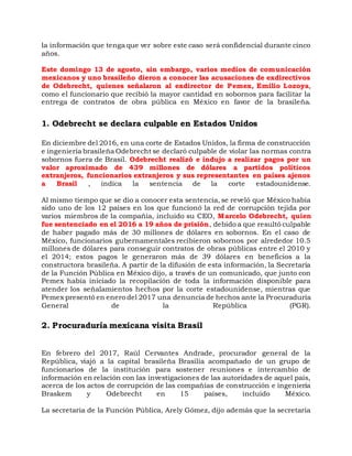 la información que tenga que ver sobre este caso será confidencial durante cinco
años.
Este domingo 13 de agosto, sin embargo, varios medios de comunicación
mexicanos y uno brasileño dieron a conocer las acusaciones de exdirectivos
de Odebrecht, quienes señalaron al exdirector de Pemex, Emilio Lozoya,
como el funcionario que recibió la mayor cantidad en sobornos para facilitar la
entrega de contratos de obra pública en México en favor de la brasileña.
1. Odebrecht se declara culpable en Estados Unidos
En diciembre del 2016, en una corte de Estados Unidos, la firma de construcción
e ingeniería brasileña Odebrecht se declaró culpable de violar las normas contra
sobornos fuera de Brasil. Odebrecht realizó e indujo a realizar pagos por un
valor aproximado de 439 millones de dólares a partidos políticos
extranjeros, funcionarios extranjeros y sus representantes en países ajenos
a Brasil , indica la sentencia de la corte estadounidense.
Al mismo tiempo que se dio a conocer esta sentencia, se reveló que México había
sido uno de los 12 países en los que funcionó la red de corrupción tejida por
varios miembros de la compañía, incluido su CEO, Marcelo Odebrecht, quien
fue sentenciado en el 2016 a 19 años de prisión, debido a que resultó culpable
de haber pagado más de 30 millones de dólares en sobornos. En el caso de
México, funcionarios gubernamentales recibieron sobornos por alrededor 10.5
millones de dólares para conseguir contratos de obras públicas entre el 2010 y
el 2014; estos pagos le generaron más de 39 dólares en beneficios a la
constructora brasileña. A partir de la difusión de esta información, la Secretaría
de la Función Pública en México dijo, a través de un comunicado, que junto con
Pemex había iniciado la recopilación de toda la información disponible para
atender los señalamientos hechos por la corte estadounidense, mientras que
Pemex presentó en enero del 2017 una denuncia de hechos ante la Procuraduría
General de la República (PGR).
2. Procuraduría mexicana visita Brasil
En febrero del 2017, Raúl Cervantes Andrade, procurador general de la
República, viajó a la capital brasileña Brasilia acompañado de un grupo de
funcionarios de la institución para sostener reuniones e intercambio de
información en relación con las investigaciones de las autoridades de aquel país,
acerca de los actos de corrupción de las compañías de construcción e ingeniería
Braskem y Odebrecht en 15 países, incluido México.
La secretaria de la Función Pública, Arely Gómez, dijo además que la secretaría
 