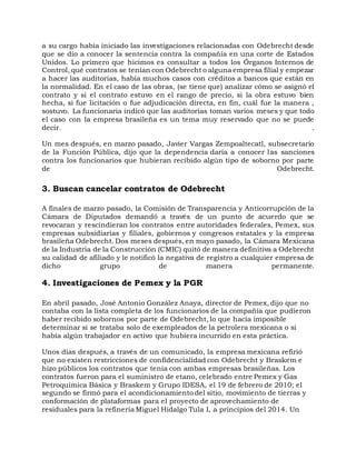 a su cargo había iniciado las investigaciones relacionadas con Odebrecht desde
que se dio a conocer la sentencia contra la compañía en una corte de Estados
Unidos. Lo primero que hicimos es consultar a todos los Órganos Internos de
Control, qué contratos se tenían con Odebrecht o alguna empresa filial y empezar
a hacer las auditorías, había muchos casos con créditos a bancos que están en
la normalidad. En el caso de las obras, (se tiene que) analizar cómo se asignó el
contrato y si el contrato estuvo en el rango de precio, si la obra estuvo bien
hecha, si fue licitación o fue adjudicación directa, en fin, cuál fue la manera ,
sostuvo. La funcionaria indicó que las auditorías toman varios meses y que todo
el caso con la empresa brasileña es un tema muy reservado que no se puede
decir. .
Un mes después, en marzo pasado, Javier Vargas Zempoaltecatl, subsecretario
de la Función Pública, dijo que la dependencia daría a conocer las sanciones
contra los funcionarios que hubieran recibido algún tipo de soborno por parte
de Odebrecht.
3. Buscan cancelar contratos de Odebrecht
A finales de marzo pasado, la Comisión de Transparencia y Anticorrupción de la
Cámara de Diputados demandó a través de un punto de acuerdo que se
revocaran y rescindieran los contratos entre autoridades federales, Pemex, sus
empresas subsidiarias y filiales, gobiernos y congresos estatales y la empresa
brasileña Odebrecht. Dos meses después, en mayo pasado, la Cámara Mexicana
de la Industria de la Construcción (CMIC) quitó de manera definitiva a Odebrecht
su calidad de afiliado y le notificó la negativa de registro a cualquier empresa de
dicho grupo de manera permanente.
4. Investigaciones de Pemex y la PGR
En abril pasado, José Antonio González Anaya, director de Pemex, dijo que no
contaba con la lista completa de los funcionarios de la compañía que pudieron
haber recibido sobornos por parte de Odebrecht, lo que hacía imposible
determinar si se trataba solo de exempleados de la petrolera mexicana o si
había algún trabajador en activo que hubiera incurrido en esta práctica.
Unos días después, a través de un comunicado, la empresa mexicana refirió
que no existen restricciones de confidencialidad con Odebrecht y Braskem e
hizo públicos los contratos que tenía con ambas empresas brasileñas. Los
contratos fueron para el suministro de etano, celebrado entre Pemex y Gas
Petroquímica Básica y Braskem y Grupo IDESA, el 19 de febrero de 2010; el
segundo se firmó para el acondicionamiento del sitio, movimiento de tierras y
conformación de plataformas para el proyecto de aprovechamiento de
residuales para la refinería Miguel Hidalgo Tula I, a principios del 2014. Un
 