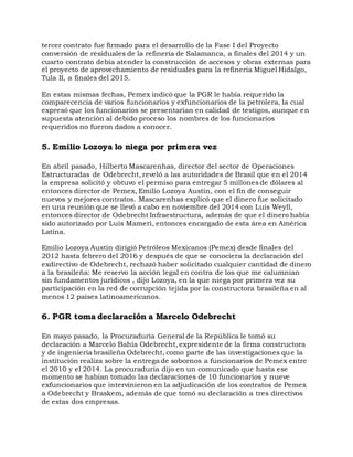 tercer contrato fue firmado para el desarrollo de la Fase I del Proyecto
conversión de residuales de la refinería de Salamanca, a finales del 2014 y un
cuarto contrato debía atender la construcción de accesos y obras externas para
el proyecto de aprovechamiento de residuales para la refinería Miguel Hidalgo,
Tula II, a finales del 2015.
En estas mismas fechas, Pemex indicó que la PGR le había requerido la
comparecencia de varios funcionarios y exfuncionarios de la petrolera, la cual
expresó que los funcionarios se presentarían en calidad de testigos, aunque en
supuesta atención al debido proceso los nombres de los funcionarios
requeridos no fueron dados a conocer.
5. Emilio Lozoya lo niega por primera vez
En abril pasado, Hilberto Mascarenhas, director del sector de Operaciones
Estructuradas de Odebrecht, reveló a las autoridades de Brasil que en el 2014
la empresa solicitó y obtuvo el permiso para entregar 5 millones de dólares al
entonces director de Pemex, Emilio Lozoya Austin, con el fin de conseguir
nuevos y mejores contratos. Mascarenhas explicó que el dinero fue solicitado
en una reunión que se llevó a cabo en noviembre del 2014 con Luis Weyll,
entonces director de Odebrecht Infraestructura, además de que el dinero había
sido autorizado por Luis Mameri, entonces encargado de esta área en América
Latina.
Emilio Lozoya Austin dirigió Petróleos Mexicanos (Pemex) desde finales del
2012 hasta febrero del 2016 y después de que se conociera la declaración del
exdirectivo de Odebrecht, rechazó haber solicitado cualquier cantidad de dinero
a la brasileña: Me reservo la acción legal en contra de los que me calumnian
sin fundamentos jurídicos , dijo Lozoya, en la que niega por primera vez su
participación en la red de corrupción tejida por la constructora brasileña en al
menos 12 países latinoamericanos.
6. PGR toma declaración a Marcelo Odebrecht
En mayo pasado, la Procuraduría General de la República le tomó su
declaración a Marcelo Bahía Odebrecht, expresidente de la firma constructora
y de ingeniería brasileña Odebrecht, como parte de las investigaciones que la
institución realiza sobre la entrega de sobornos a funcionarios de Pemex entre
el 2010 y el 2014. La procuraduría dijo en un comunicado que hasta ese
momento se habían tomado las declaraciones de 10 funcionarios y nueve
exfuncionarios que intervinieron en la adjudicación de los contratos de Pemex
a Odebrecht y Braskem, además de que tomó su declaración a tres directivos
de estas dos empresas.
 