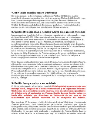 7. SFP inicia sanción contra Odebrecht
En junio pasado, la Secretaría de la Función Pública (SFP) inició cuatro
procedimientos sancionatorios, dos contra empresas filiales de Odebrecht y dos
más contra sus respectivos representantes legales. De acuerdo con un
comunicado de la dependencia, las sanciones se establecen a través de la
Unidad de Responsabilidades de Pemex, por probables responsabilidades,
aunque no se especifica en qué consistieron dichas acciones.
8. Odebrecht cobra más a Pemex y Anaya dice que son víctimas
La constructora brasileña Odebrecht seguía negociando en julio pasado el pago
de 16 millones 685,000 dólares adicionales de Pemex, por un contrato que
obtuvo en el 2014 para modernizar la refinería de Salamanca, Guanajuato, el
cual debió concluir desde el 2015. Además, el departamento legal de la
petrolera mexicana comentó a Bloomberg que había contratado a un despacho
de abogados independiente para que revisara los contratos de la compañía con
la constructora brasileña y la filial de petroquímicos Braskem.
En lo referente al contrato para la modernización de la refinería de Salamanca,
la supuesta falta de recursos de Pemex en espera de socios capitalistas provocó
que la obra siguiera inconclusa, lo que ocasionó que Odebrecht exigiera a
Pemex un pago adicional de 300 millones de pesos.
Unos días después, el director general de Pemex, José Antonio González Anaya,
dijo que la empresa estatal debe ser considerada como víctima en el marco del
escándalo de corrupción de la brasileña Odebrecht. Durante su presentación
en un foro energético en la Ciudad de México, en julio pasado, el directivo de
Pemex afirmó: Pemex es la víctima que fue sujeta a esto. Casi al mismo tiempo,
Pemex dio por terminado un contrato de 1,800 millones de pesos con la
brasileña que se había firmado como parte de la reconfiguración de la refinería
de Tula, Hidalgo.
9. Emilio Lozoya vuelve a ser señalado
El 28 de julio pasado, el periódico español El País publicó una entrevista con
Rodrigo Tacla, abogado de la firma constructora y de ingeniería brasileña
Odebrecht, en la que afirmó que la empresa creía que el próximo presidente
de México sería el exdirector de Pemex, Emilio Lozoya Austin, quien ya
había sido señalado por directivos de Odebrecht de ser uno de los
funcionarios que recibió sobornos de la compañía en México.
Este domingo 13 de agosto, el sitio de internet Aristegui Noticias y el semanario
Proceso publicaron una investigación periodística realizada por Ignacio
Rodríguez Reyna y Alejandra Xanic de Quinto Elemento Lab, que hace referencia
a las acusaciones juramentadas ante la justicia de Brasil de extrabajadores de
Odebrecht, en las que está implicado el exdirector de Pemex, Emilio Lozoya
Austin, sobre la serie de sobornos que pagó la brasileña en varios países de
 