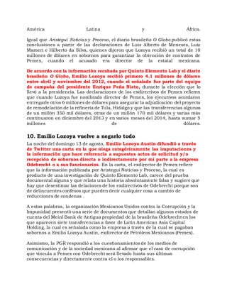 América Latina y África.
Igual que Aristegui Noticias y Proceso, el diario brasileño O Globo publicó estas
conclusiones a partir de las declaraciones de Luis Alberto de Meneses, Luiz
Mameri e Hilberto da Silva, quienes dijeron que Lozoya recibió un total de 10
millones de dólares en sobornos para garantizar la obtención de contratos de
Pemex, cuando el acusado era director de la estatal mexicana.
De acuerdo con la información recabada por Quinto Elemento Lab y el diario
brasileño O Globo, Emilio Lozoya recibió primero 4.1 millones de dólares
entre abril y noviembre del 2012, cuando el señalado fue parte del equipo
de campaña del presidente Enrique Peña Nieto, durante la elección que lo
llevó a la presidencia. Las declaraciones de los exdirectivos de Pemex refieren
que cuando Lozoya fue nombrado director de Pemex, los ejecutivos acordaron
entregarle otros 6 millones de dólares para asegurar la adjudicación del proyecto
de remodelación de la refinería de Tula, Hidalgo y que las transferencias algunas
de un millón 350 mil dólares, otras de un millón 170 mil dólares y varias más
continuaron en diciembre del 2013 y en varios meses del 2014, hasta sumar 5
millones de dólares.
10. Emilio Lozoya vuelve a negarlo todo
La noche del domingo 13 de agosto, Emilio Lozoya Austin difundió a través
de Twitter una carta en la que niega categóricamente las imputaciones y
la información que hace referencia a supuestos actos de solicitud y/o
recepción de sobornos directa o indirectamente por mi parte a la empresa
Odebrecht o a sus funcionarios. En la carta, el exdirector de Pemex refiere
que la información publicada por Aristegui Noticias y Proceso, la cual es
producto de una investigación de Quinto Elemento Lab, carece del prueba
documental alguna y que relata una historia absolutamente falsa y sugiere que
hay que desestimar las delaciones de los exdirectivos de Odebrecht porque son
de delincuentes confesos que pueden decir cualquier cosa a cambio de
reducciones de condenas .
A estas palabras, la organización Mexicanos Unidos contra la Corrupción y la
Impunidad presentó una serie de documentos que detallan algunos estados de
cuenta del Meinl Bank de Antigua propiedad de la brasileña Odebrecht en los
que aparecen siete transferencias a favor de Latin American Asia Capital
Holding, la cual es señalada como la empresa a través de la cual se pagaban
sobornos a Emilio Lozoya Austin, exdirector de Petróleos Mexicanos (Pemex).
Asimismo, la PGR respondió a los cuestionamientos de los medios de
comunicación y de la sociedad mexicana al afirmar que el caso de corrupción
que vincula a Pemex con Odebrecht será llevado hasta sus últimas
consecuencias y directamente contra el o los responsables.
 