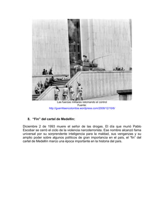 Las fuerzas militares retomando el control
                                            Fuente:
                  http://guerrillaencolombia.wordpress.com/2008/12/10/6/



   8. “Fin” del cartel de Medellín:

Diciembre 2 de 1993 muere el señor de las drogas. El día que murió Pablo
Escobar se cerró el ciclo de la violencia narcoterrorista. Ese nombre alcanzó fama
universal por su sorprendente inteligencia para la maldad, sus venganzas y su
amplio poder sobre algunos políticos de gran importancia en el país, el “fin” del
cartel de Medellín marco una época importante en la historia del país.
 