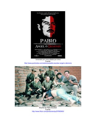 Venerado por unos odiado por otros
                             Fuente:
http://www.pochoclos.com/estrenos/pablo-escobar-angel-o-demonio




                    Muerte de Pablo Escobar
                              Fuente:
          http://www.flickr.com/photos/andyz/97665845/
 
