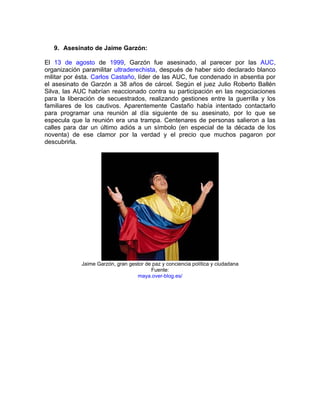 9. Asesinato de Jaime Garzón:

El 13 de agosto de 1999, Garzón fue asesinado, al parecer por las AUC,
organización paramilitar ultraderechista, después de haber sido declarado blanco
militar por ésta. Carlos Castaño, líder de las AUC, fue condenado in absentia por
el asesinato de Garzón a 38 años de cárcel. Según el juez Julio Roberto Ballén
Silva, las AUC habrían reaccionado contra su participación en las negociaciones
para la liberación de secuestrados, realizando gestiones entre la guerrilla y los
familiares de los cautivos. Aparentemente Castaño había intentado contactarlo
para programar una reunión al día siguiente de su asesinato, por lo que se
especula que la reunión era una trampa. Centenares de personas salieron a las
calles para dar un último adiós a un símbolo (en especial de la década de los
noventa) de ese clamor por la verdad y el precio que muchos pagaron por
descubrirla.




            Jaime Garzón, gran gestor de paz y conciencia política y ciudadana
                                        Fuente:
                                  maya.over-blog.es/
 
